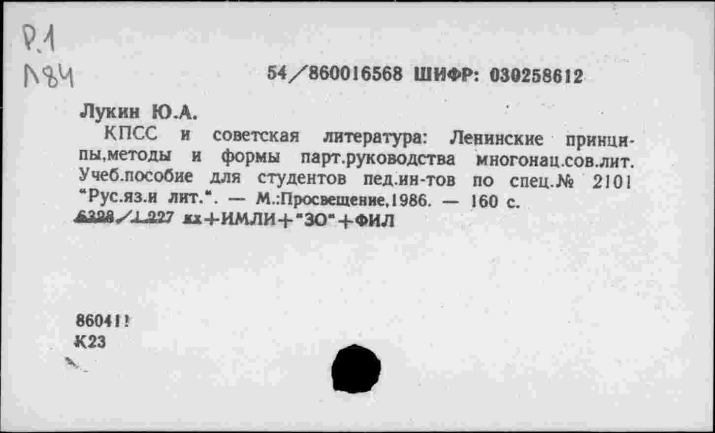 ﻿м
54/860016568 ШИФР: 030258612
Лукин Ю.А.
КПСС и советская литература: Ленинские принципы,методы и формы парт.руководства многонац.сов.лит. Учеб.пособие для студентов пед.ин-тов по спец.М 2101 “Рус.яз.и лит.*. — М.:Просвещение,1986. — 160 с.
лааахха27 *х+имли+*зо*+фил
86041!
К23